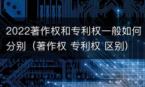 2022著作权和专利权一般如何分别（著作权 专利权 区别）