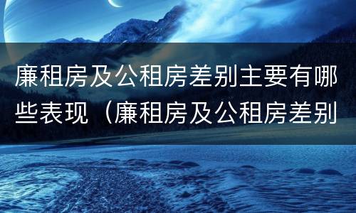 廉租房及公租房差别主要有哪些表现（廉租房及公租房差别主要有哪些表现和特点）