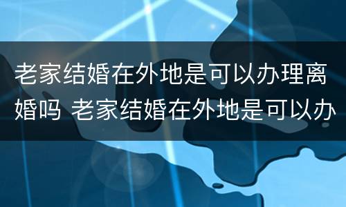 老家结婚在外地是可以办理离婚吗 老家结婚在外地是可以办理离婚吗