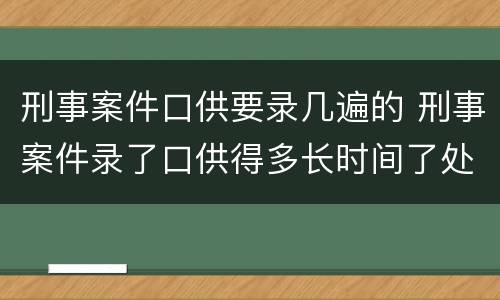刑事案件口供要录几遍的 刑事案件录了口供得多长时间了处理