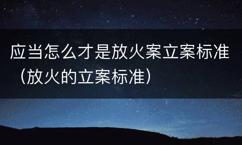 应当怎么才是放火案立案标准（放火的立案标准）