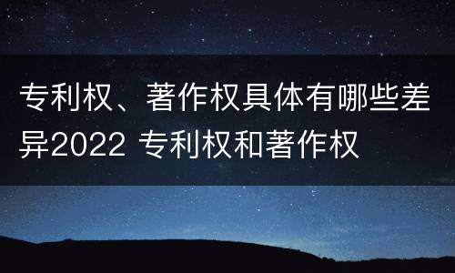 专利权、著作权具体有哪些差异2022 专利权和著作权