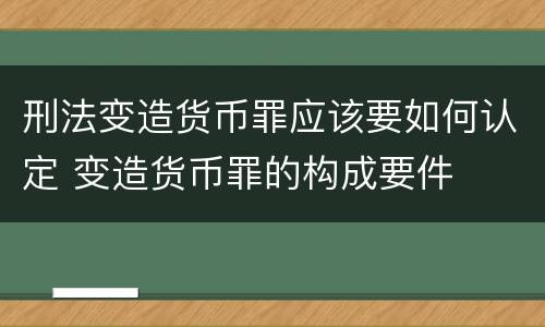 刑法变造货币罪应该要如何认定 变造货币罪的构成要件