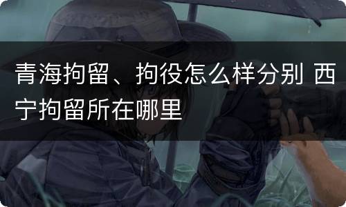 青海拘留、拘役怎么样分别 西宁拘留所在哪里