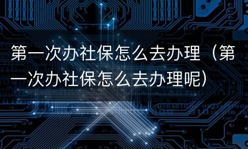 第一次办社保怎么去办理（第一次办社保怎么去办理呢）
