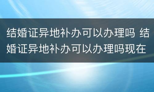 结婚证异地补办可以办理吗 结婚证异地补办可以办理吗现在