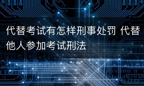 代替考试有怎样刑事处罚 代替他人参加考试刑法