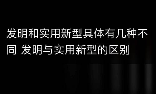 发明和实用新型具体有几种不同 发明与实用新型的区别