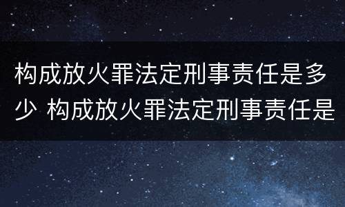 构成放火罪法定刑事责任是多少 构成放火罪法定刑事责任是多少年