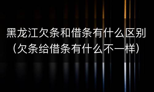 黑龙江欠条和借条有什么区别（欠条给借条有什么不一样）