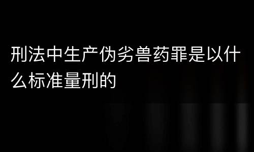 刑法中生产伪劣兽药罪是以什么标准量刑的