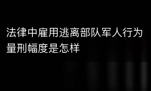 法律中雇用逃离部队军人行为量刑幅度是怎样