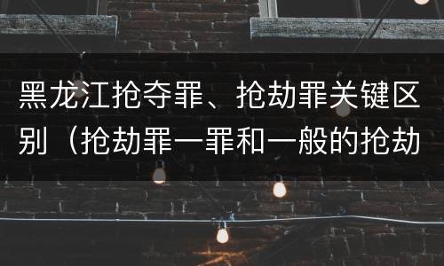 黑龙江抢夺罪、抢劫罪关键区别（抢劫罪一罪和一般的抢劫罪）