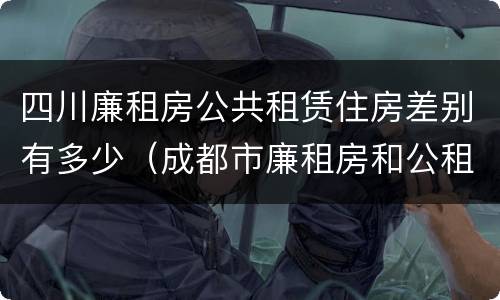 四川廉租房公共租赁住房差别有多少（成都市廉租房和公租房的区别）