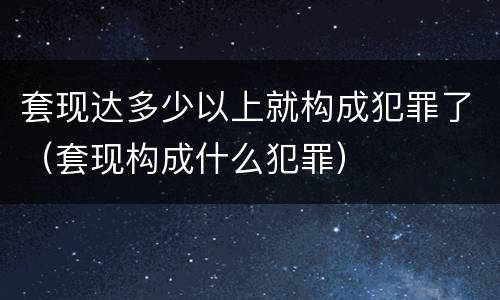 套现达多少以上就构成犯罪了（套现构成什么犯罪）