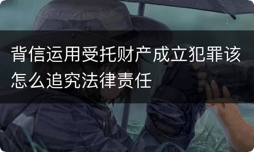 背信运用受托财产成立犯罪该怎么追究法律责任