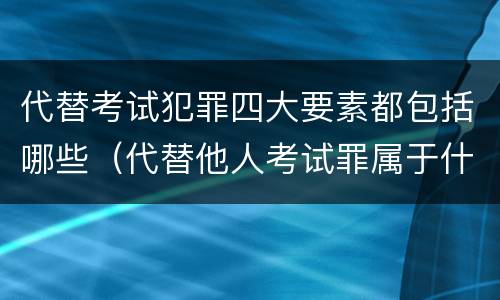 代替考试犯罪四大要素都包括哪些（代替他人考试罪属于什么类犯罪）