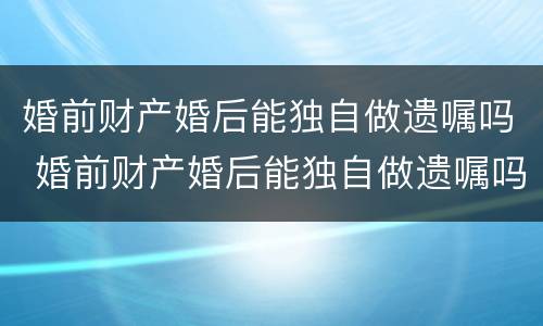 婚前财产婚后能独自做遗嘱吗 婚前财产婚后能独自做遗嘱吗女方