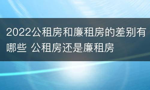 2022公租房和廉租房的差别有哪些 公租房还是廉租房