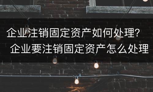 企业注销固定资产如何处理？ 企业要注销固定资产怎么处理