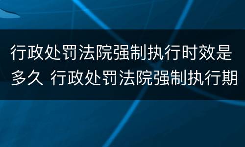 行政处罚法院强制执行时效是多久 行政处罚法院强制执行期限多长
