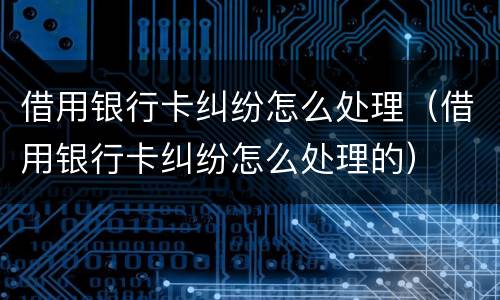 借用银行卡纠纷怎么处理（借用银行卡纠纷怎么处理的）