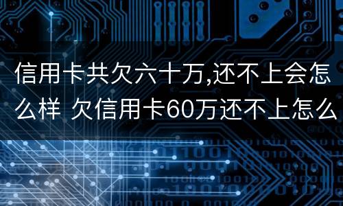 信用卡共欠六十万,还不上会怎么样 欠信用卡60万还不上怎么办