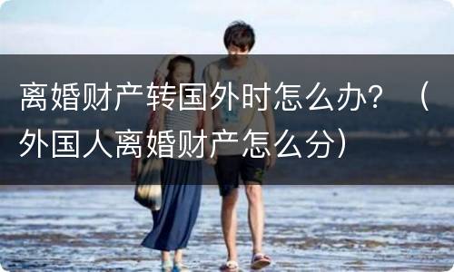 离婚财产转国外时怎么办？（外国人离婚财产怎么分）