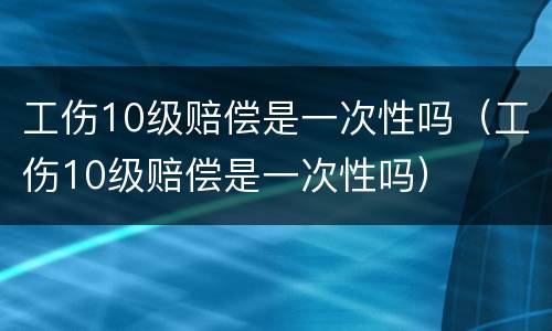 工伤10级赔偿是一次性吗（工伤10级赔偿是一次性吗）