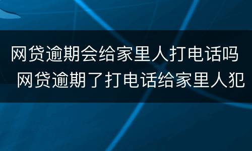 网贷逾期会给家里人打电话吗 网贷逾期了打电话给家里人犯法吗