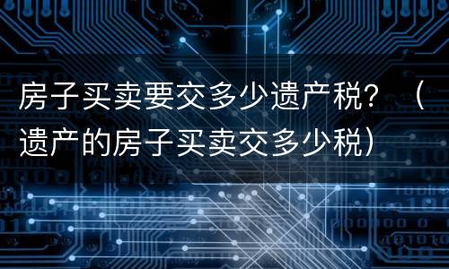 房子买卖要交多少遗产税？（遗产的房子买卖交多少税）
