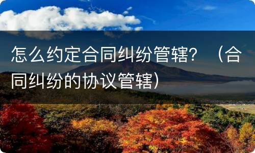 怎么约定合同纠纷管辖？（合同纠纷的协议管辖）