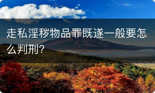 走私淫秽物品罪既遂一般要怎么判刑?