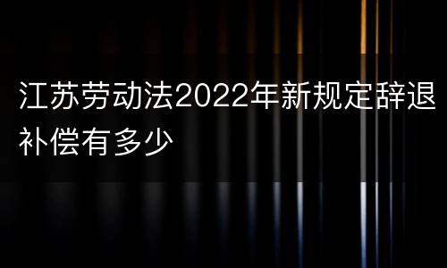 江苏劳动法2022年新规定辞退补偿有多少