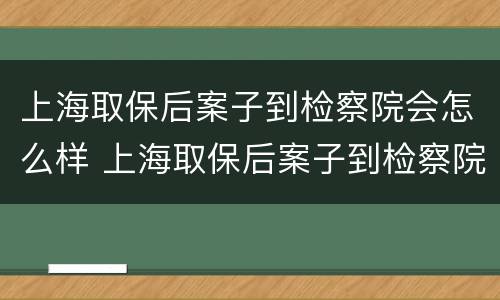 上海取保后案子到检察院会怎么样 上海取保后案子到检察院会怎么样呢