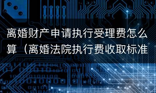 离婚财产申请执行受理费怎么算（离婚法院执行费收取标准）