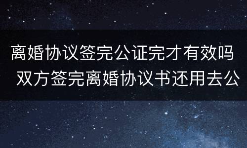 离婚协议签完公证完才有效吗 双方签完离婚协议书还用去公证处吗