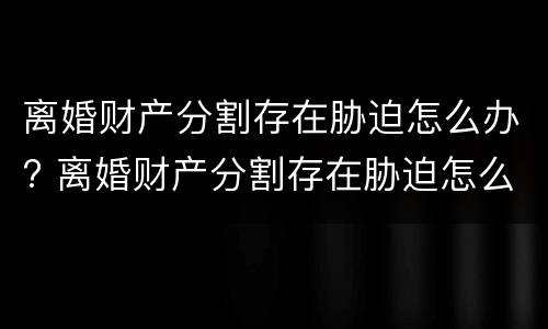 离婚财产分割存在胁迫怎么办? 离婚财产分割存在胁迫怎么办理