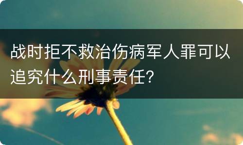 战时拒不救治伤病军人罪可以追究什么刑事责任？