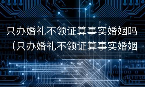 只办婚礼不领证算事实婚姻吗（只办婚礼不领证算事实婚姻吗男）