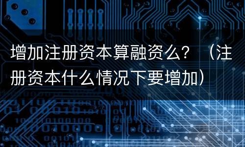 增加注册资本算融资么？（注册资本什么情况下要增加）
