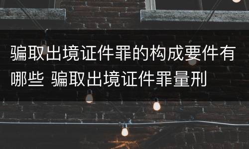 骗取出境证件罪的构成要件有哪些 骗取出境证件罪量刑