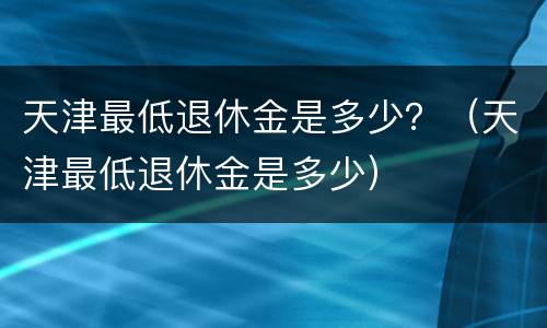 天津最低退休金是多少？（天津最低退休金是多少）