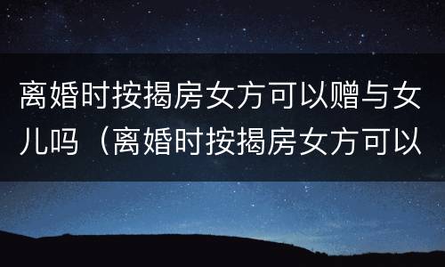 离婚时按揭房女方可以赠与女儿吗（离婚时按揭房女方可以赠与女儿吗怎么办）