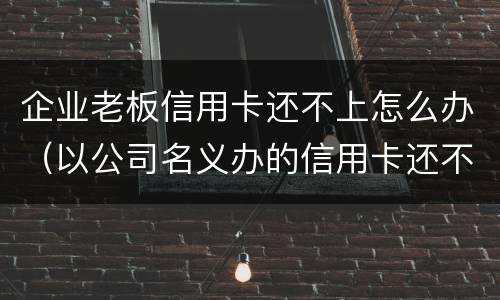 企业老板信用卡还不上怎么办（以公司名义办的信用卡还不上怎么办）