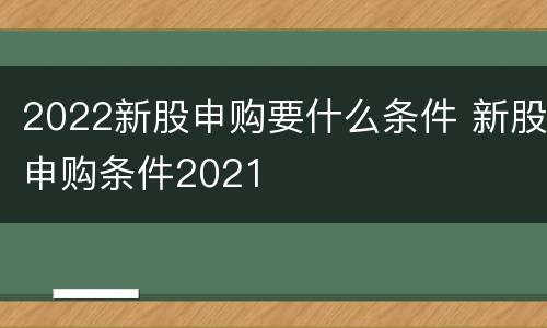 2022新股申购要什么条件 新股申购条件2021