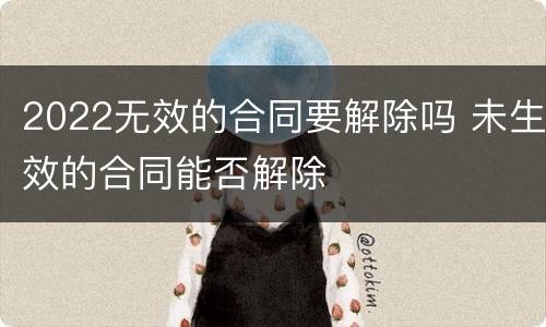 2022无效的合同要解除吗 未生效的合同能否解除