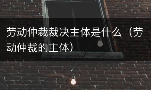 劳动仲裁裁决主体是什么（劳动仲裁的主体）