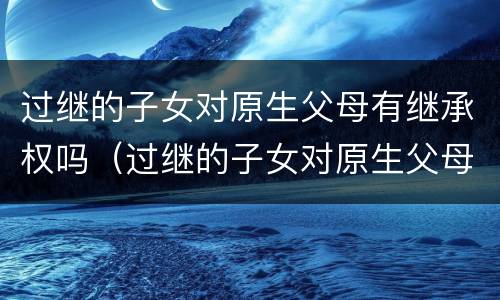 过继的子女对原生父母有继承权吗（过继的子女对原生父母有继承权吗怎么办）