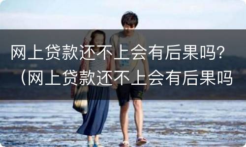 网上贷款还不上会有后果吗？（网上贷款还不上会有后果吗）